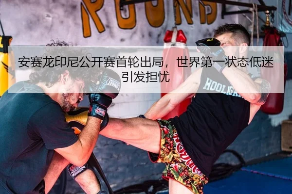 安赛龙印尼公开赛首轮出局，世界第一状态低迷引发担忧